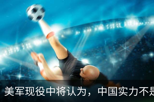 美军现役中将认为，中国实力不是接近美国，而是已经和美国对等